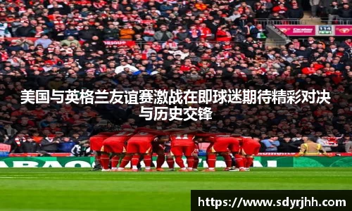 美国与英格兰友谊赛激战在即球迷期待精彩对决与历史交锋